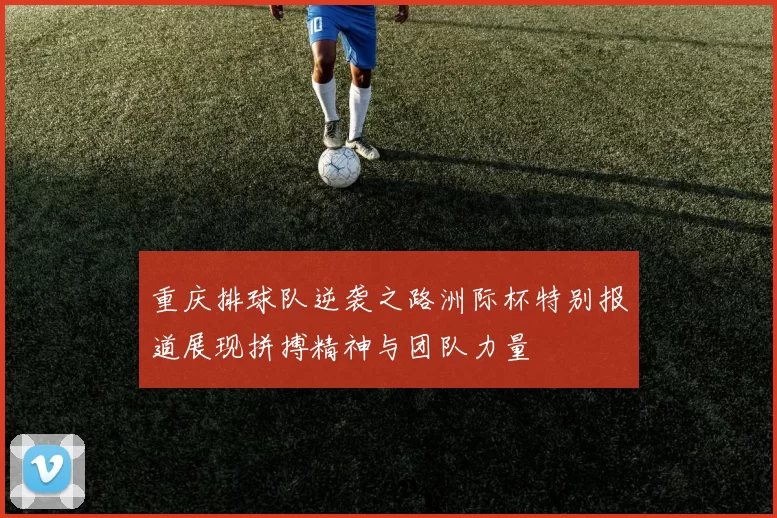 重庆排球队逆袭之路洲际杯特别报道展现拼搏精神与团队力量