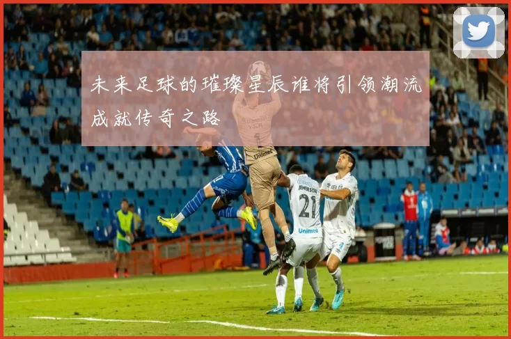 未来足球的璀璨星辰谁将引领潮流成就传奇之路