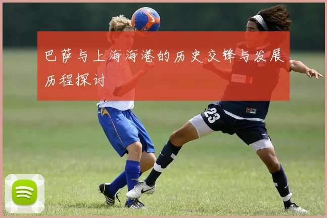 巴萨与上海海港的历史交锋与发展历程探讨