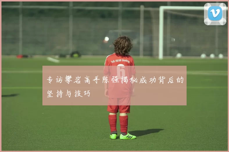 专访攀岩高手陈强揭秘成功背后的坚持与技巧
