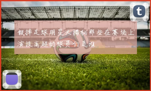假摔足球明星大揭秘那些在赛场上演技高超的球员们是谁