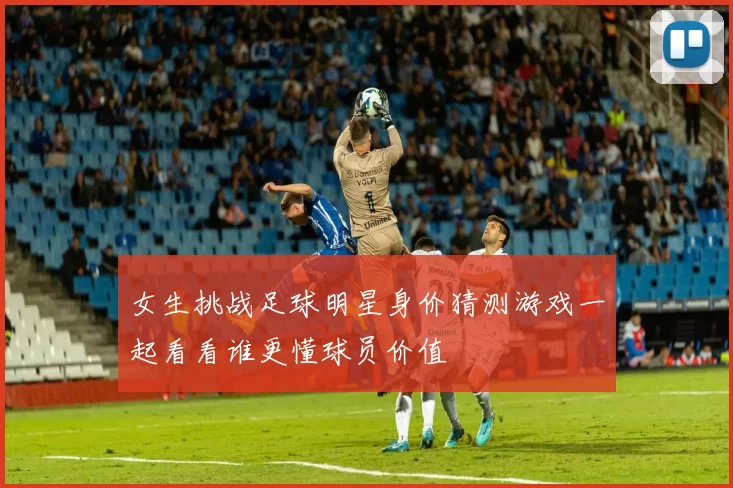 女生挑战足球明星身价猜测游戏一起看看谁更懂球员价值