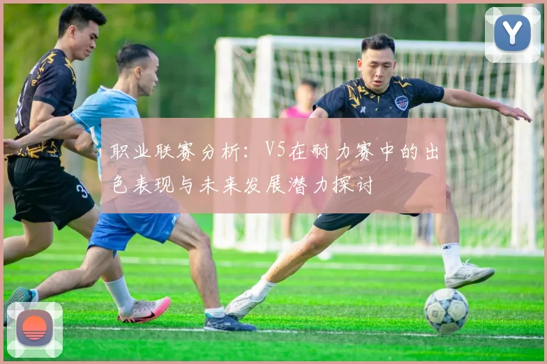 职业联赛分析：V5在耐力赛中的出色表现与未来发展潜力探讨