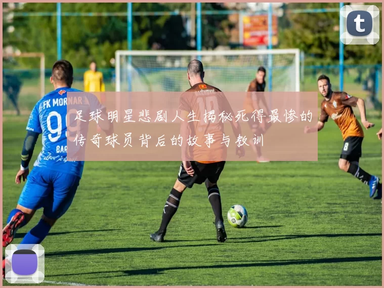足球明星悲剧人生揭秘死得最惨的传奇球员背后的故事与教训