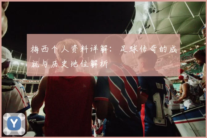 梅西个人资料详解：足球传奇的成就与历史地位解析