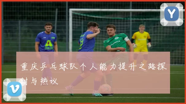 重庆乒乓球队个人能力提升之路探讨与热议