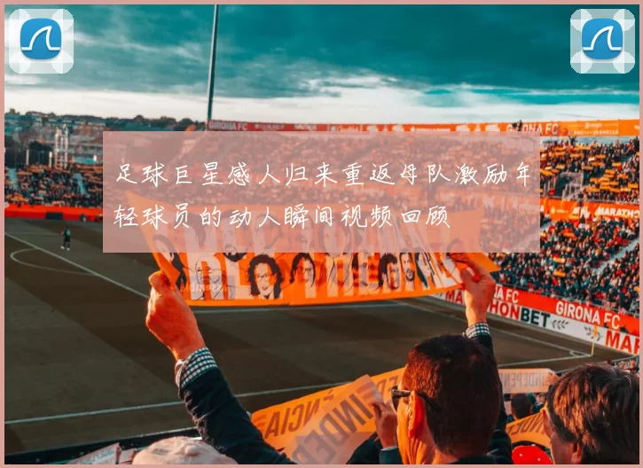 足球巨星感人归来重返母队激励年轻球员的动人瞬间视频回顾