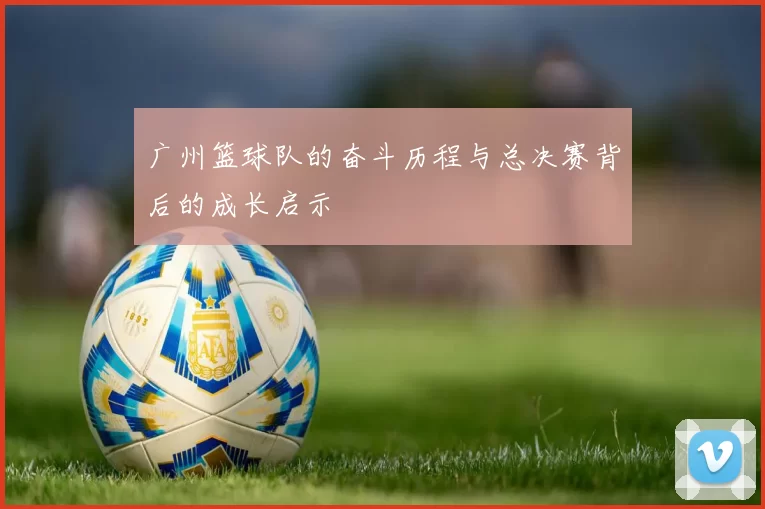 广州篮球队的奋斗历程与总决赛背后的成长启示