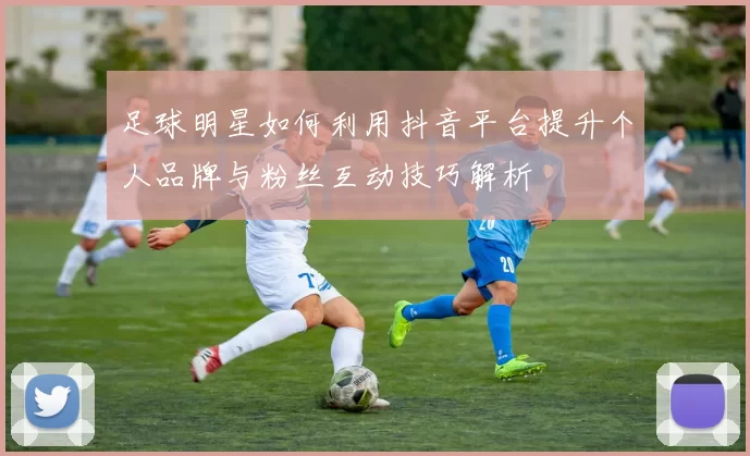 足球明星如何利用抖音平台提升个人品牌与粉丝互动技巧解析