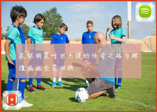 足球明星叶尔杰提的传奇之路与辉煌成就全景回顾