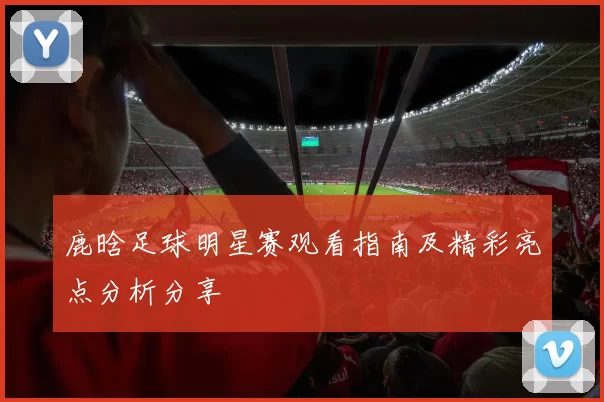 鹿晗足球明星赛观看指南及精彩亮点分析分享