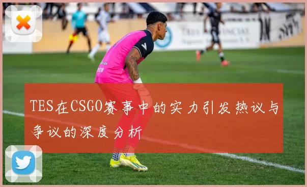 TES在CSGO赛事中的实力引发热议与争议的深度分析