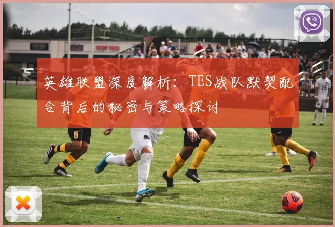 英雄联盟深度解析：TES战队默契配合背后的秘密与策略探讨