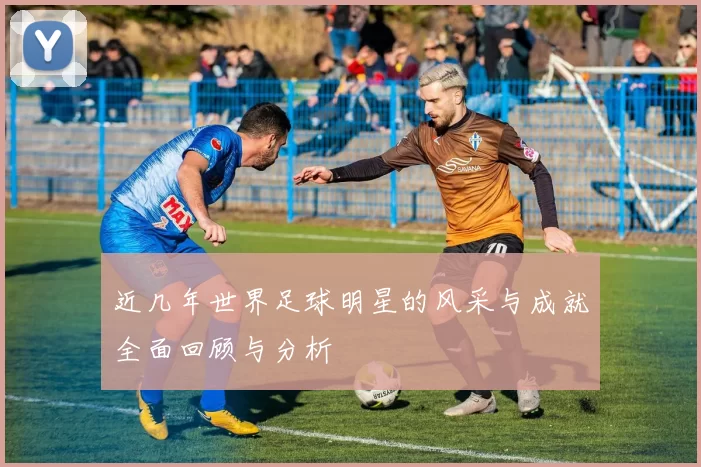 近几年世界足球明星的风采与成就全面回顾与分析