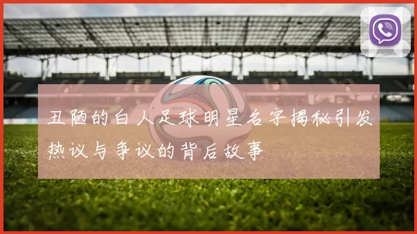 丑陋的白人足球明星名字揭秘引发热议与争议的背后故事