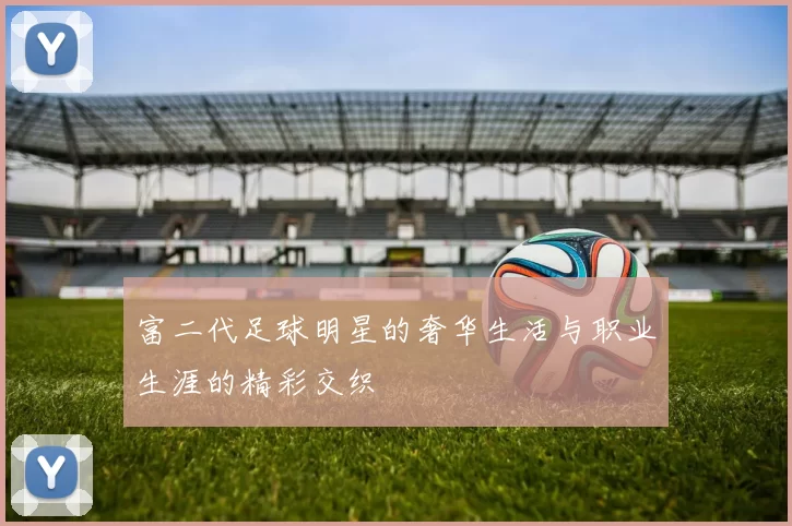 富二代足球明星的奢华生活与职业生涯的精彩交织
