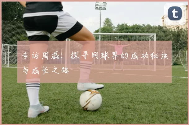 专访周磊：探寻网球界的成功秘诀与成长之路