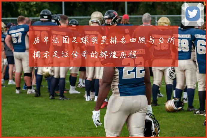 历年法国足球明星排名回顾与分析揭示足坛传奇的辉煌历程