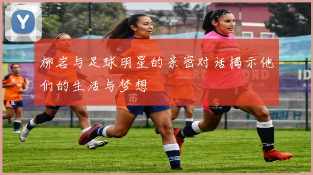 柳岩与足球明星的亲密对话揭示他们的生活与梦想