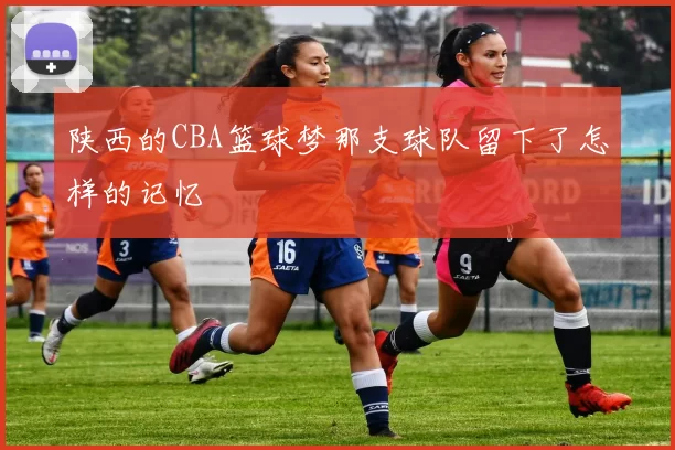 陕西的CBA篮球梦那支球队留下了怎样的记忆