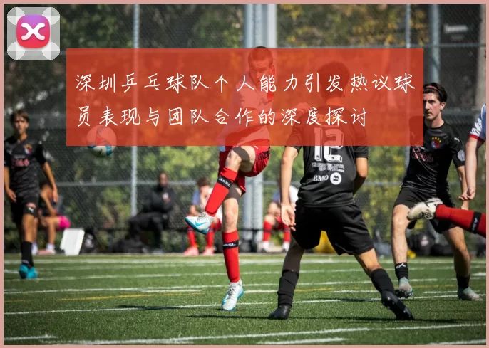 深圳乒乓球队个人能力引发热议球员表现与团队合作的深度探讨