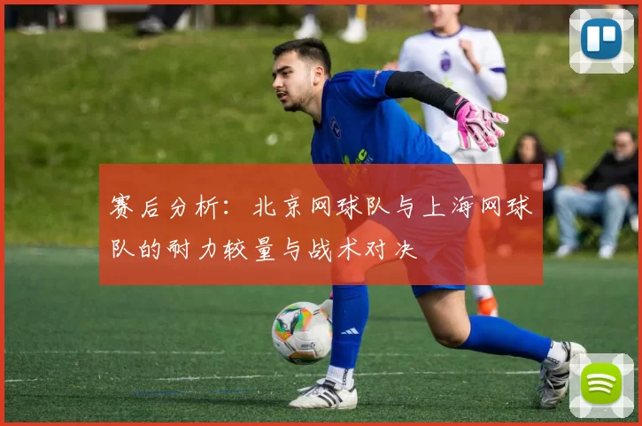 赛后分析：北京网球队与上海网球队的耐力较量与战术对决