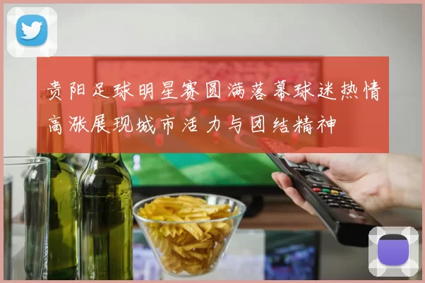 贵阳足球明星赛圆满落幕球迷热情高涨展现城市活力与团结精神