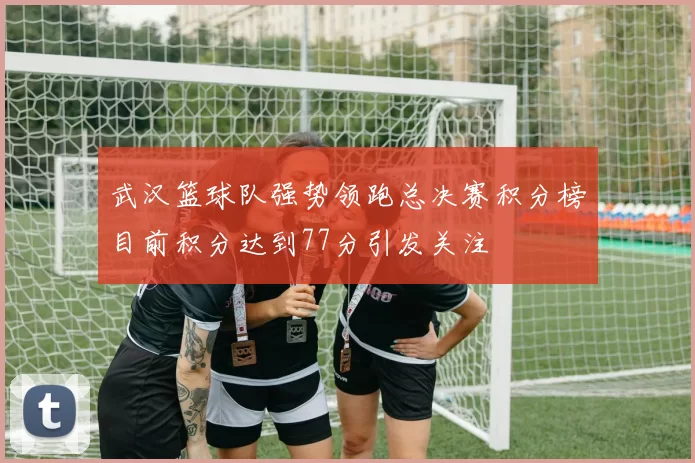 武汉篮球队强势领跑总决赛积分榜目前积分达到77分引发关注