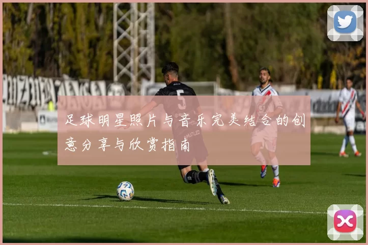 足球明星照片与音乐完美结合的创意分享与欣赏指南