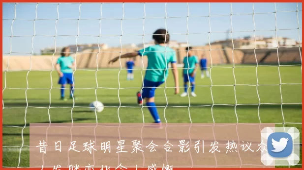 昔日足球明星聚会合影引发热议众人发胖变化令人感慨