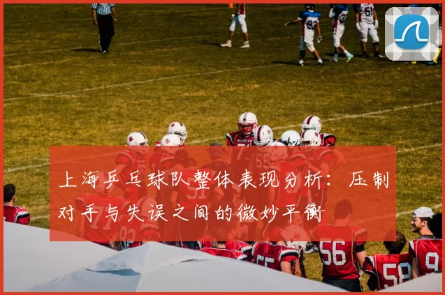 上海乒乓球队整体表现分析：压制对手与失误之间的微妙平衡