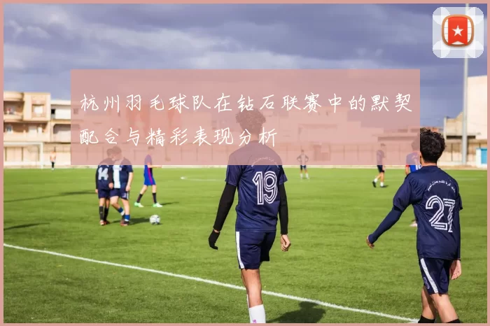 杭州羽毛球队在钻石联赛中的默契配合与精彩表现分析