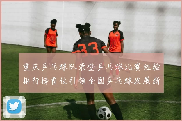 重庆乒乓球队荣登乒乓球比赛经验排行榜首位引领全国乒乓球发展新潮流