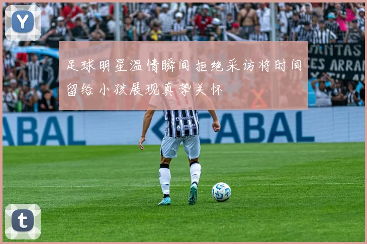 足球明星温情瞬间拒绝采访将时间留给小孩展现真挚关怀