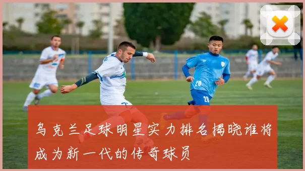乌克兰足球明星实力排名揭晓谁将成为新一代的传奇球员