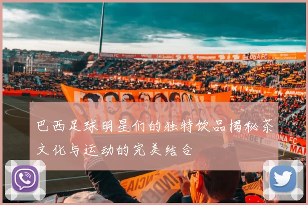 巴西足球明星们的独特饮品揭秘茶文化与运动的完美结合