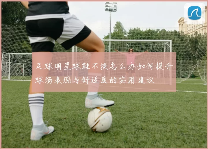 足球明星球鞋不换怎么办如何提升球场表现与舒适度的实用建议