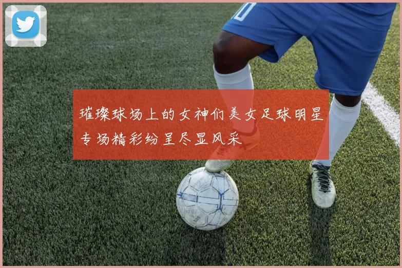 璀璨球场上的女神们美女足球明星专场精彩纷呈尽显风采