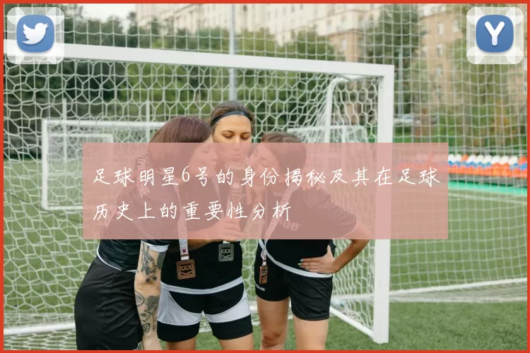 足球明星6号的身份揭秘及其在足球历史上的重要性分析