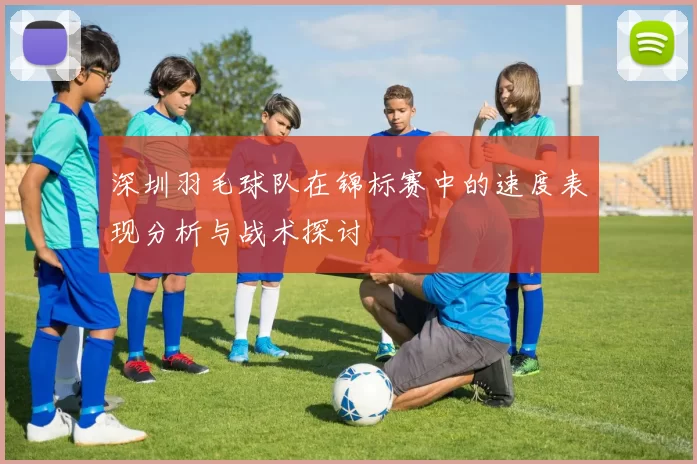 深圳羽毛球队在锦标赛中的速度表现分析与战术探讨