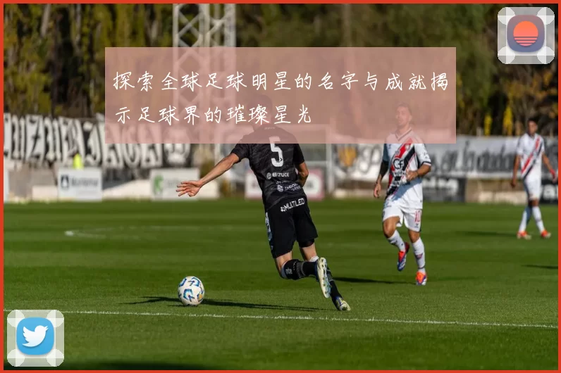 探索全球足球明星的名字与成就揭示足球界的璀璨星光