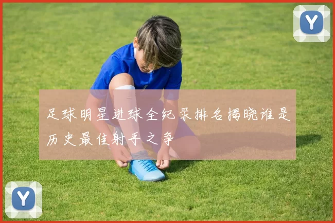 足球明星进球全纪录排名揭晓谁是历史最佳射手之争