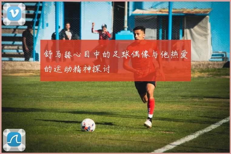 舒马赫心目中的足球偶像与他热爱的运动精神探讨