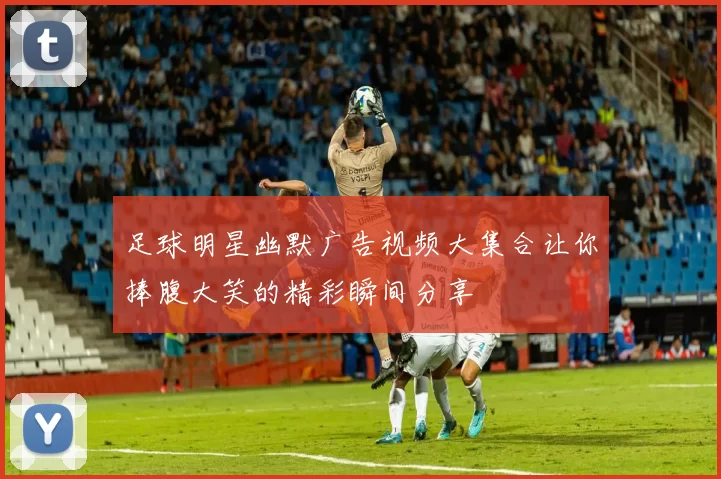 足球明星幽默广告视频大集合让你捧腹大笑的精彩瞬间分享