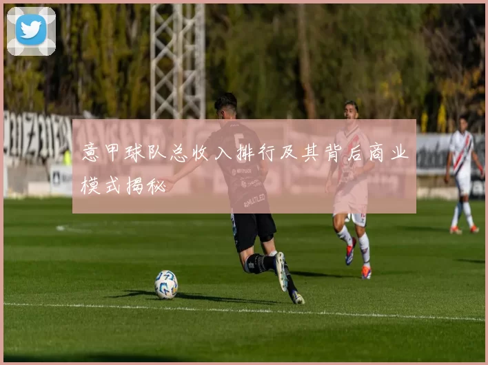 意甲球队总收入排行及其背后商业模式揭秘
