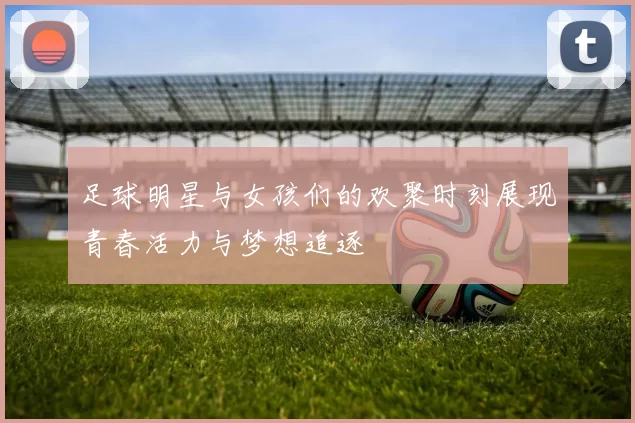 足球明星与女孩们的欢聚时刻展现青春活力与梦想追逐