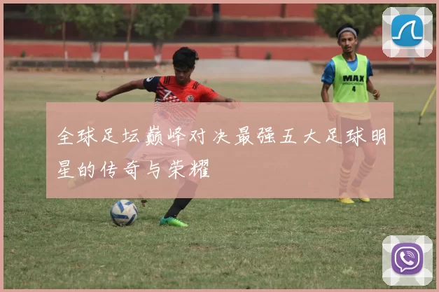 全球足坛巅峰对决最强五大足球明星的传奇与荣耀