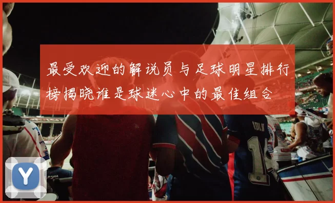 最受欢迎的解说员与足球明星排行榜揭晓谁是球迷心中的最佳组合