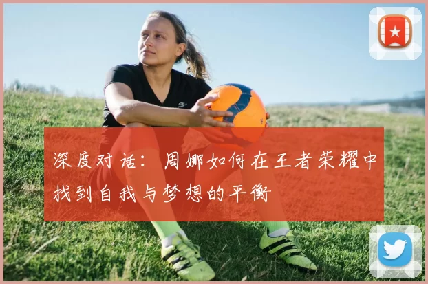 深度对话：周娜如何在王者荣耀中找到自我与梦想的平衡