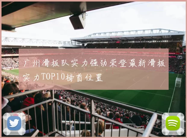 广州滑板队实力强劲荣登最新滑板实力TOP10榜首位置